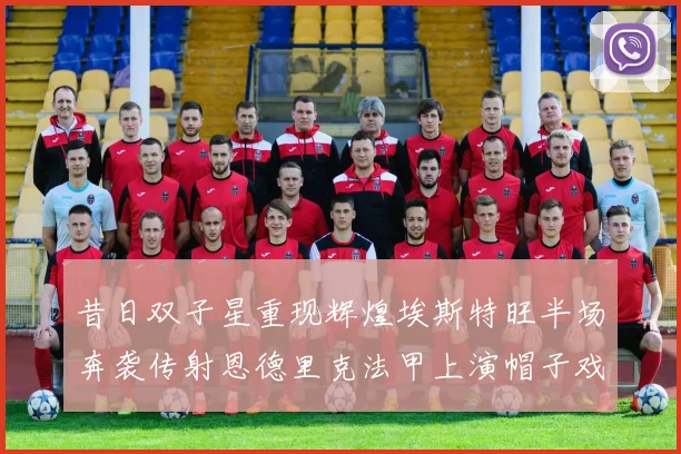 昔日双子星重现辉煌埃斯特旺半场奔袭传射恩德里克法甲上演帽子戏法