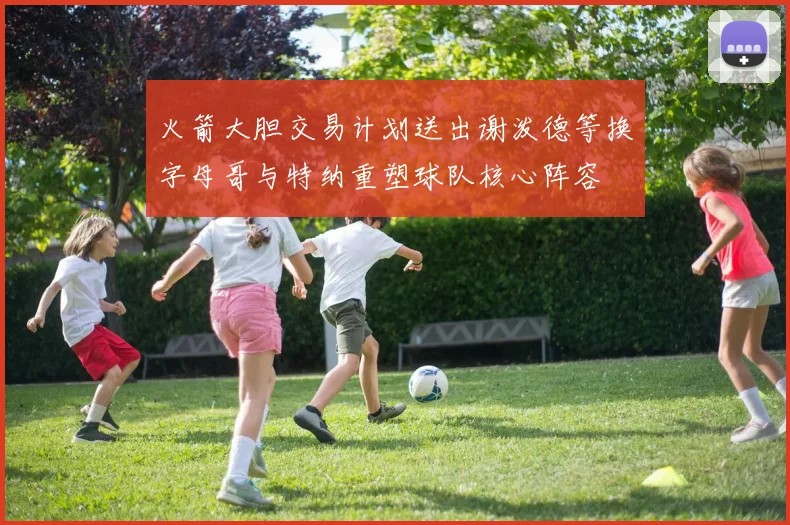 火箭大胆交易计划送出谢泼德等换字母哥与特纳重塑球队核心阵容