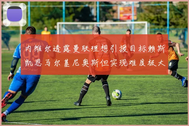 内维尔透露曼联理想引援目标赖斯凯恩马尔基尼奥斯但实现难度极大