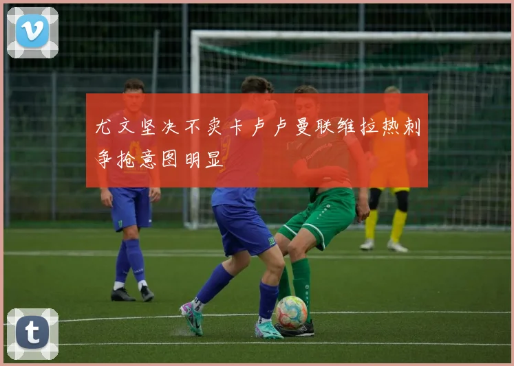 尤文坚决不卖卡卢卢曼联维拉热刺争抢意图明显