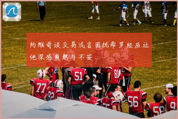 约维奇谈交易流言困扰希罗经历让他深感煎熬与不安