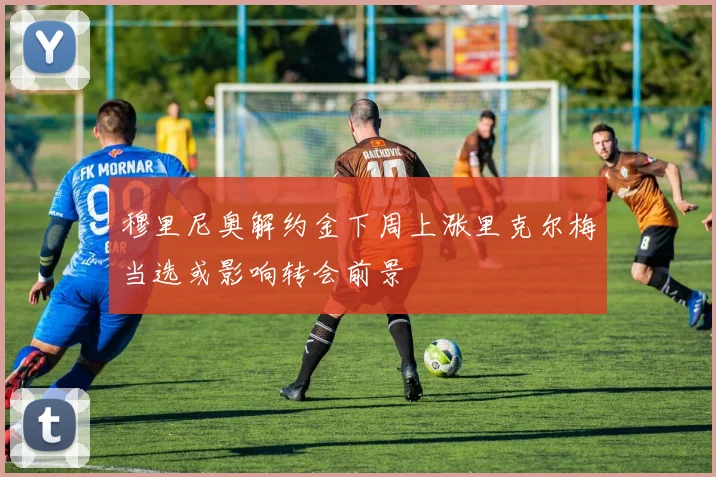穆里尼奥解约金下周上涨里克尔梅当选或影响转会前景