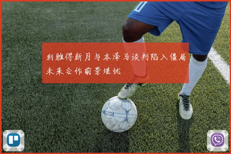 利雅得新月与本泽马谈判陷入僵局未来合作前景堪忧