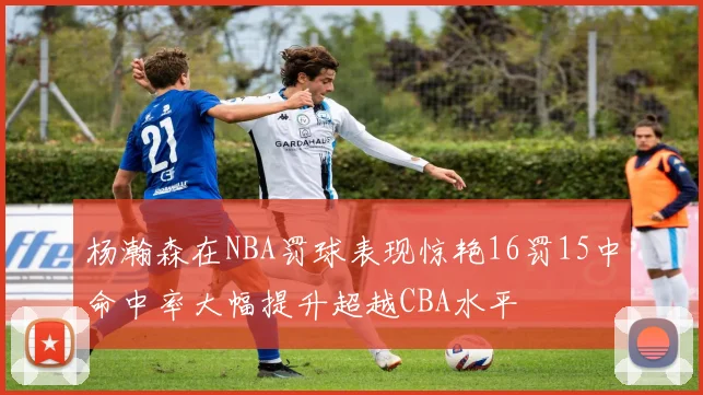 杨瀚森在NBA罚球表现惊艳16罚15中命中率大幅提升超越CBA水平