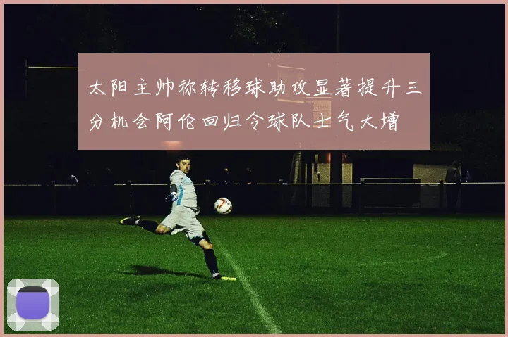太阳主帅称转移球助攻显著提升三分机会阿伦回归令球队士气大增