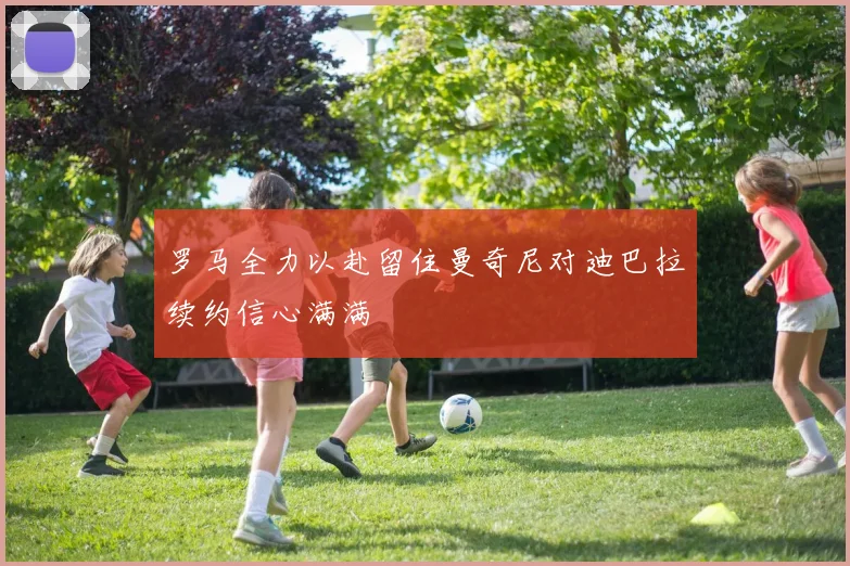 罗马全力以赴留住曼奇尼对迪巴拉续约信心满满