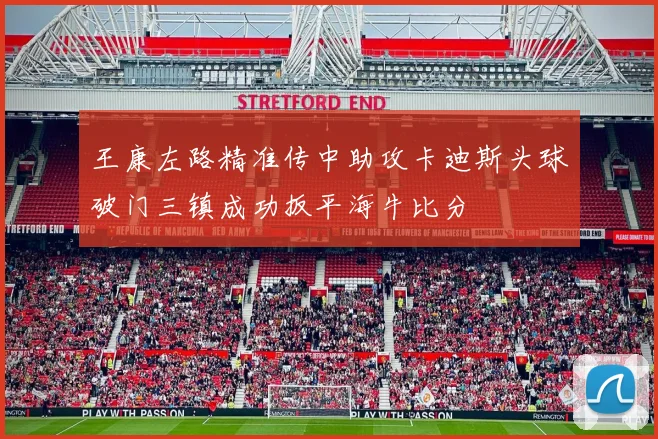 王康左路精准传中助攻卡迪斯头球破门三镇成功扳平海牛比分