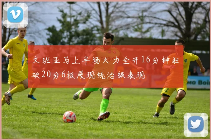 文班亚马上半场火力全开16分钟狂砍20分6板展现统治级表现
