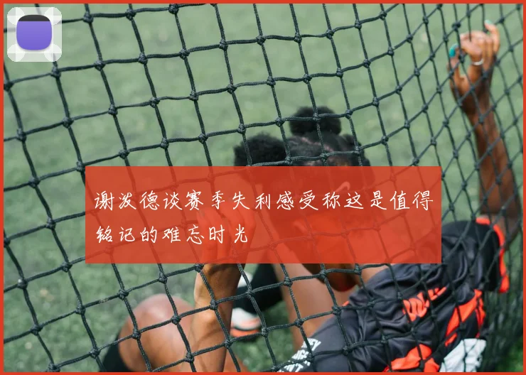 谢泼德谈赛季失利感受称这是值得铭记的难忘时光