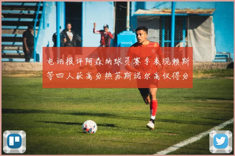 电讯报评阿森纳球员赛季表现赖斯等四人获高分热苏斯诺尔高仅得分