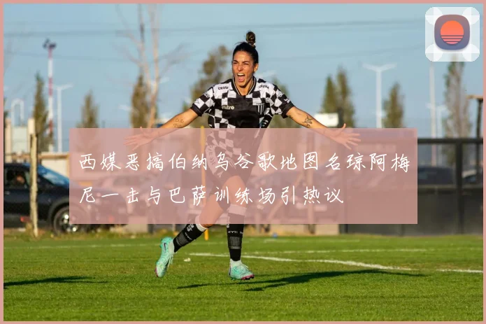 西媒恶搞伯纳乌谷歌地图名琼阿梅尼一击与巴萨训练场引热议
